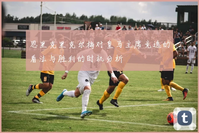 恩里克里克尔梅对皇马主席竞选的看法与胜利的时机分析