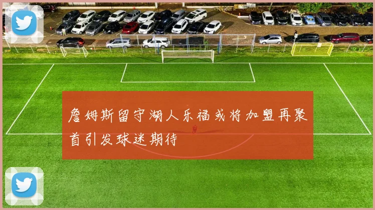 詹姆斯留守湖人乐福或将加盟再聚首引发球迷期待