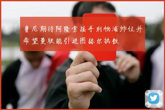 鲁尼期待阿隆索接手利物浦帅位并希望曼联能引进图赫尔执教