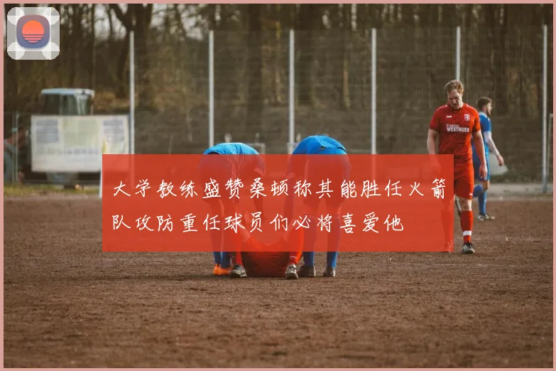 大学教练盛赞桑顿称其能胜任火箭队攻防重任球员们必将喜爱他
