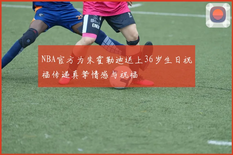 NBA官方为朱霍勒迪送上36岁生日祝福传递真挚情感与祝福