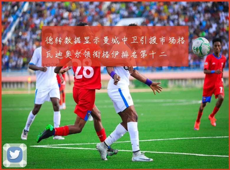 德转数据显示曼城中卫引援市场格瓦迪奥尔领衔格伊排名第十二