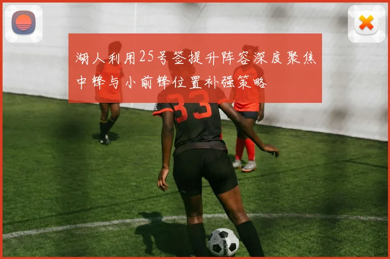 湖人利用25号签提升阵容深度聚焦中锋与小前锋位置补强策略