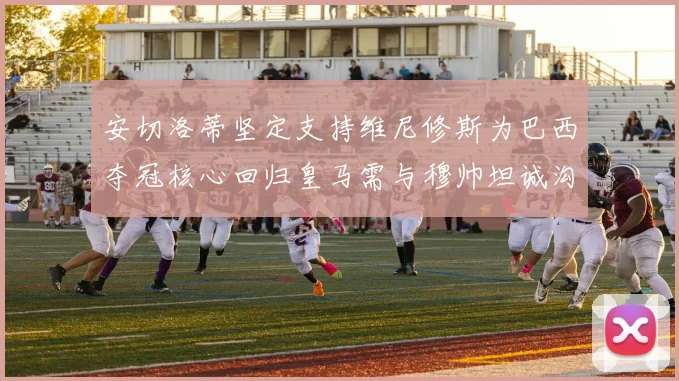 安切洛蒂坚定支持维尼修斯为巴西夺冠核心回归皇马需与穆帅坦诚沟通