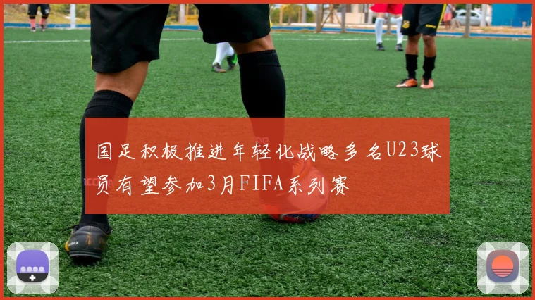 国足积极推进年轻化战略多名U23球员有望参加3月FIFA系列赛