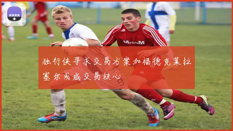 独行侠寻求交易方案加福德克莱拉塞尔或成交易核心