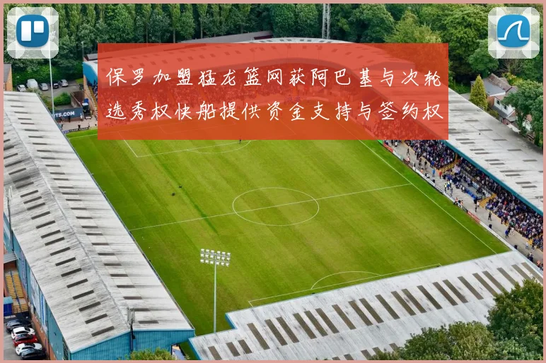 保罗加盟猛龙篮网获阿巴基与次轮选秀权快船提供资金支持与签约权