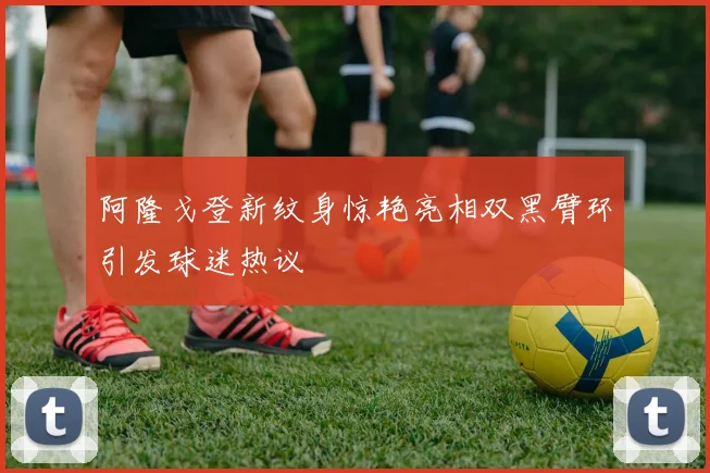 阿隆戈登新纹身惊艳亮相双黑臂环引发球迷热议