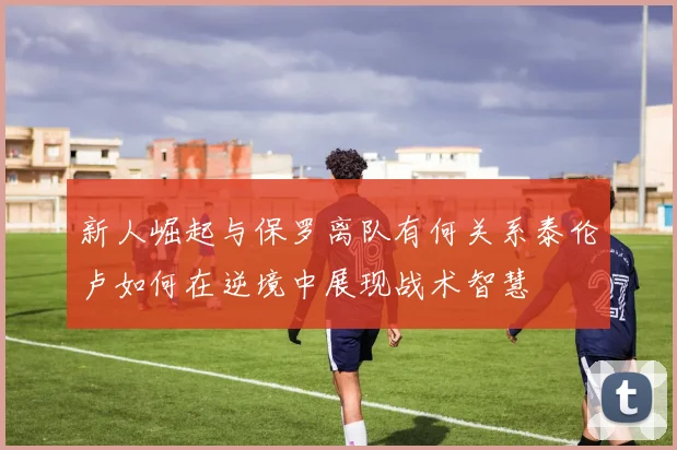 新人崛起与保罗离队有何关系泰伦卢如何在逆境中展现战术智慧