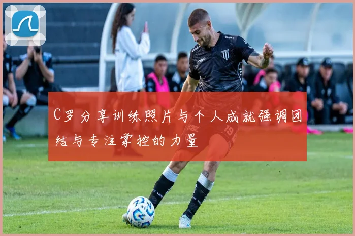 C罗分享训练照片与个人成就强调团结与专注掌控的力量