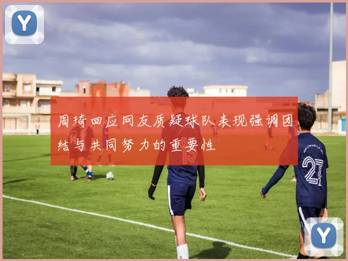 周琦回应网友质疑球队表现强调团结与共同努力的重要性