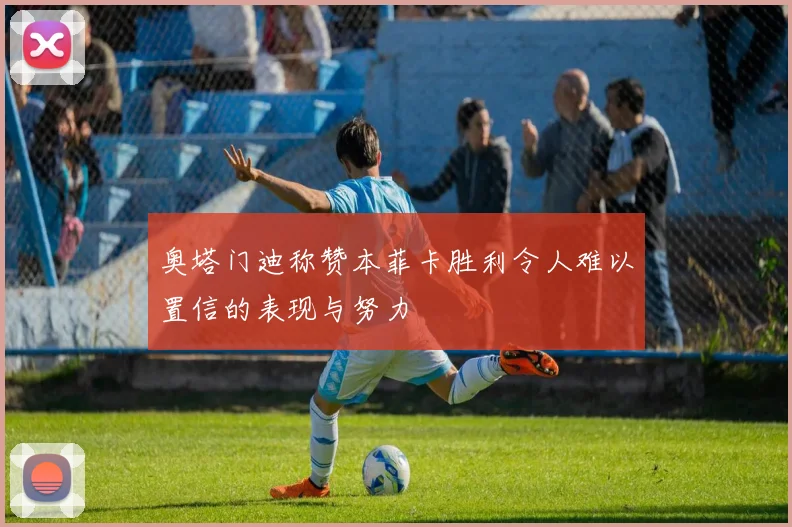 奥塔门迪称赞本菲卡胜利令人难以置信的表现与努力