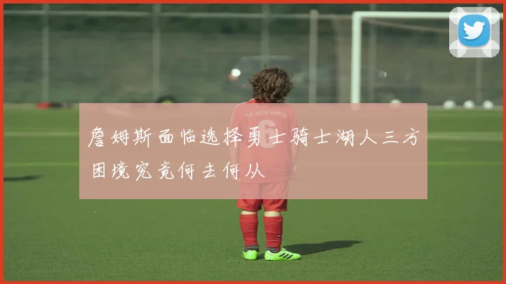 詹姆斯面临选择勇士骑士湖人三方困境究竟何去何从