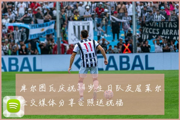 库尔图瓦庆祝34岁生日队友居莱尔社交媒体分享合照送祝福