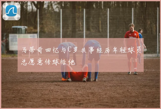 马蒂奇回忆与C罗共事经历年轻球员总愿意传球给他