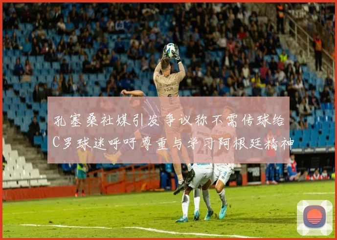 孔塞桑社媒引发争议称不需传球给C罗球迷呼吁尊重与学习阿根廷精神