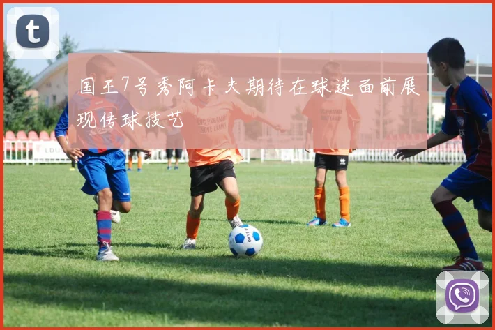 国王7号秀阿卡夫期待在球迷面前展现传球技艺