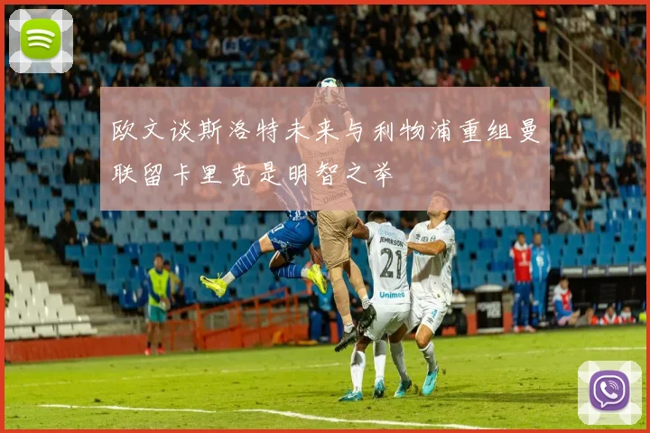 欧文谈斯洛特未来与利物浦重组曼联留卡里克是明智之举