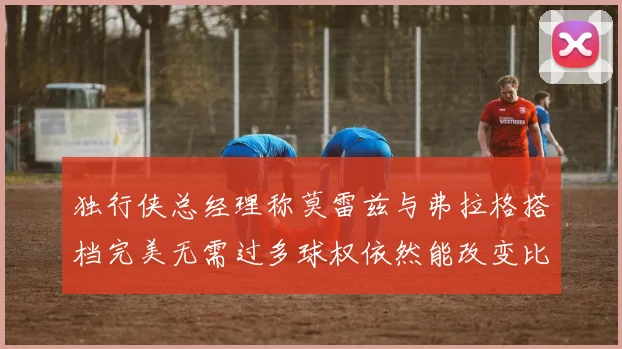 独行侠总经理称莫雷兹与弗拉格搭档完美无需过多球权依然能改变比赛局势