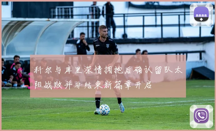 科尔与库里深情拥抱后确认留队太阳战败并非结束新篇章开启