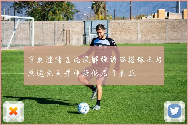 亨利澄清言论误解强调混搭球衣与厄运无关并非贬低尼日利亚