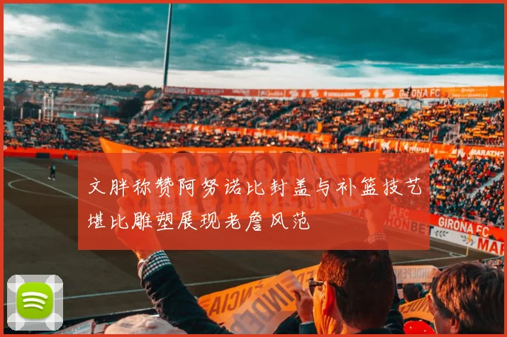文胖称赞阿努诺比封盖与补篮技艺堪比雕塑展现老詹风范