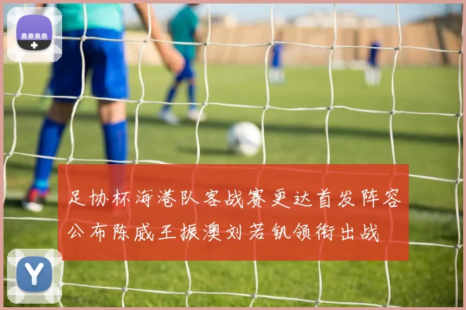 足协杯海港队客战赛更达首发阵容公布陈威王振澳刘若钒领衔出战