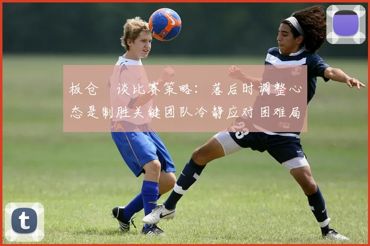 板仓滉谈比赛策略：落后时调整心态是制胜关键团队冷静应对困难局面