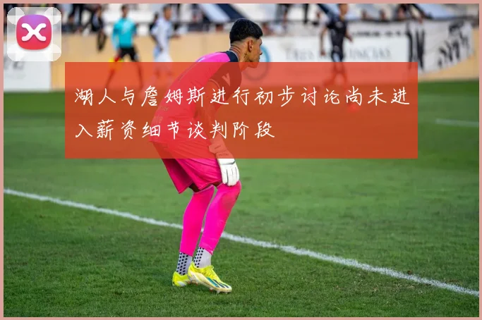 湖人与詹姆斯进行初步讨论尚未进入薪资细节谈判阶段